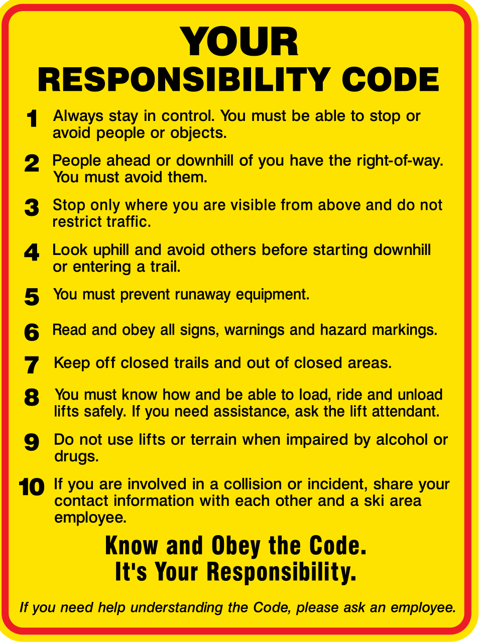 NSAA Your responsibility code. Always stay in control. You must be able to stop or avoid people or objects.  People ahead or downhill of you have the right-of-way. You must avoid them. Stop only where you are visible from above and do not restrict traffic. Look uphill and avoid others before starting downhill or entering a trail. You must prevent runaway equipment.  Read and obey all signs, warmings, and hazard markings. Keep off closed trails and out of closed areas. You must know how and be able to load, ride and unload lifts safely. If you need assistance, ask the lift attendant. Do not use lifts or terrain when impaired by alcohol or drugs. If you are involved in a collision or incident, share your contact information with each other and a ski area employee.